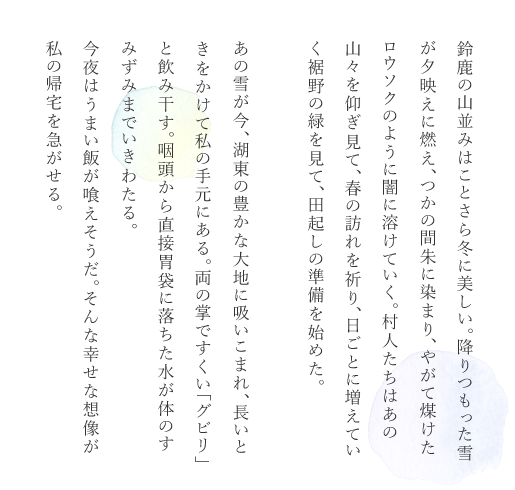 鈴鹿の山並みはことさら冬に美しい。降りつもった雪が夕映えに燃え、つかの間朱に染まり、やがて煤けたロウソクのように闇に溶けていく。村人たちはあの山々を仰ぎ見て、春の訪れを祈り、日ごとに増えていく裾野の緑を見て、田起しの準備を始めた。あの雪が今、湖東の豊かな大地に吸いこまれ、長いときをかけて私の手元にある。両の掌ですくい「グビリ」と飲み干す。咽頭から直接胃袋に落ちた水が体のすみずみまでいきわたる。今夜はうまい飯が喰えそうだ。そんな幸せな想像が私の帰宅を急がせる。